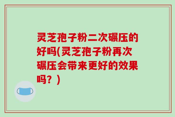 灵芝孢子粉二次碾压的好吗(灵芝孢子粉再次碾压会带来更好的效果吗?)