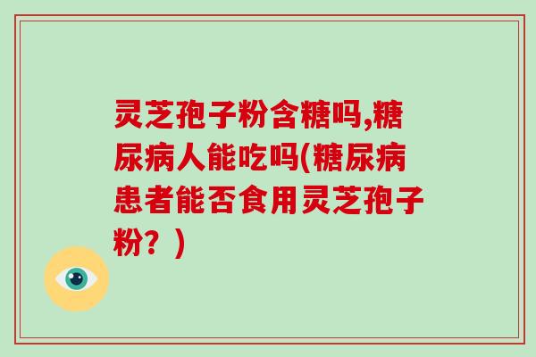 灵芝孢子粉含糖吗,糖尿病人能吃吗(糖尿病患者能否食用灵芝孢子粉？)