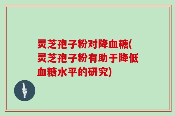 灵芝孢子粉对降血糖(灵芝孢子粉有助于降低血糖水平的研究)
