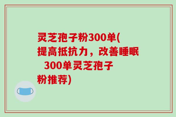灵芝孢子粉300单(提高抵抗力，改善睡眠  300单灵芝孢子粉推荐)