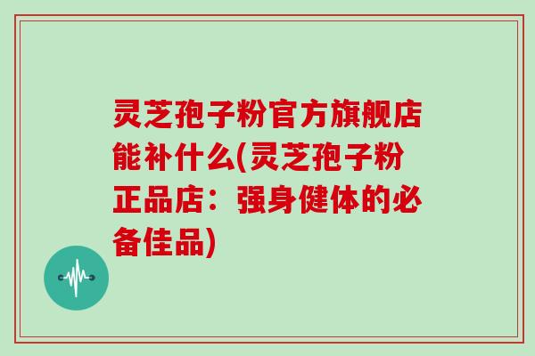灵芝孢子粉官方旗舰店能补什么(灵芝孢子粉正品店：强身健体的必备佳品)