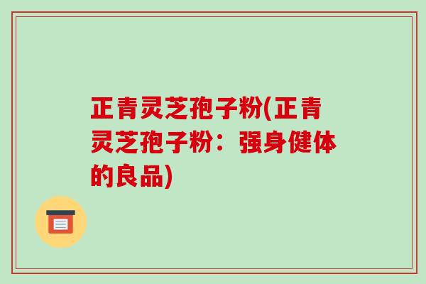 正青灵芝孢子粉(正青灵芝孢子粉:强身健体的良品)