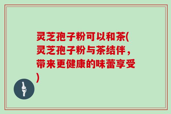 灵芝孢子粉可以和茶(灵芝孢子粉与茶结伴,带来更健康的味蕾享受)