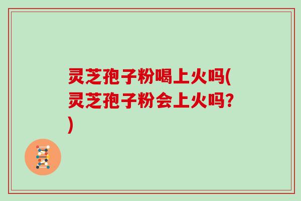 灵芝孢子粉喝上火吗(灵芝孢子粉会上火吗?)