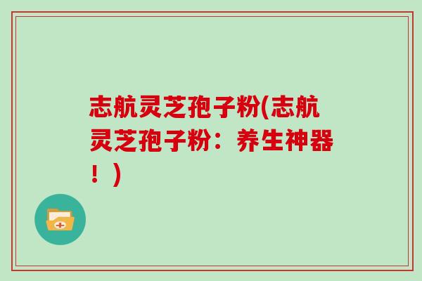 志航灵芝孢子粉(志航灵芝孢子粉:养生神器!)