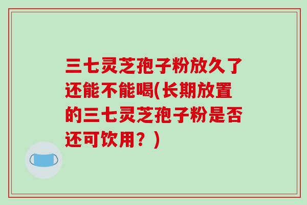 三七灵芝孢子粉放久了还能不能喝(长期放置的三七灵芝孢子粉是否还可饮用？)