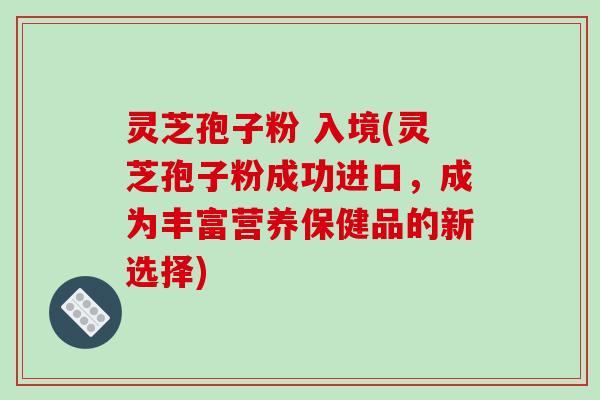 灵芝孢子粉 入境(灵芝孢子粉成功进口,成为丰富营养保健品的新选择)