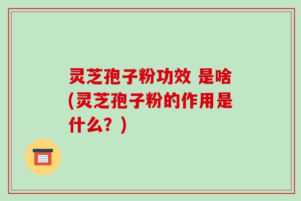 灵芝孢子粉功效 是啥(灵芝孢子粉的作用是什么?)
