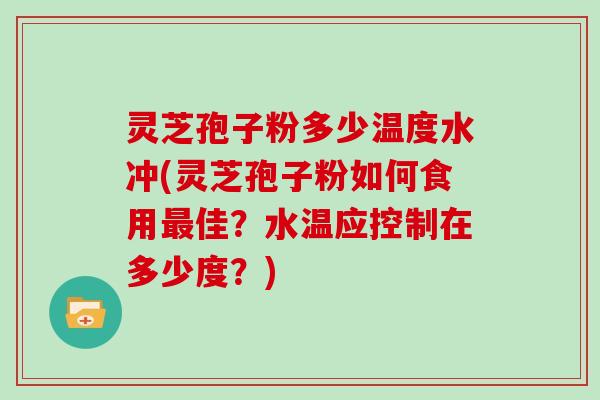 灵芝孢子粉多少温度水冲(灵芝孢子粉如何食用最佳?水温应控制在多少度?)