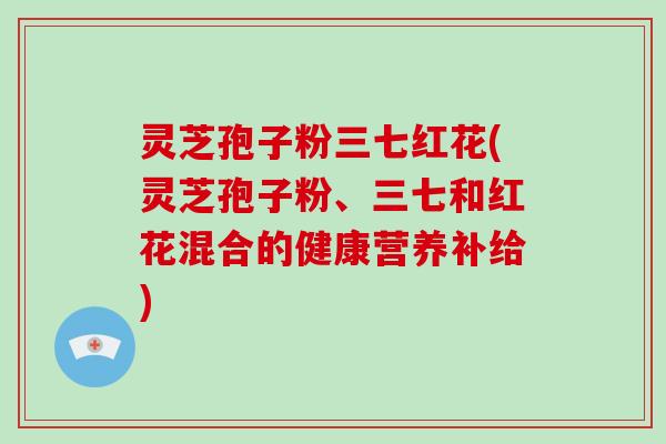 灵芝孢子粉三七红花(灵芝孢子粉、三七和红花混合的健康营养补给)
