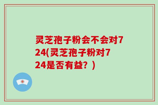 灵芝孢子粉会不会对724(灵芝孢子粉对724是否有益?)