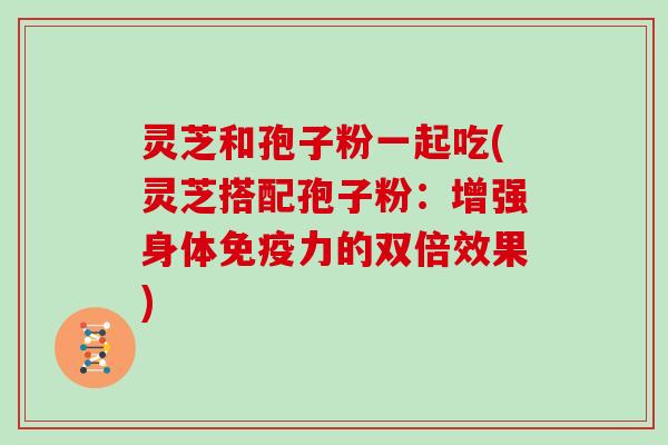 灵芝和孢子粉一起吃(灵芝搭配孢子粉:增强身体免疫力的双倍效果)