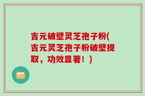 吉元破壁灵芝孢子粉(吉元灵芝孢子粉破壁提取,功效显著!)