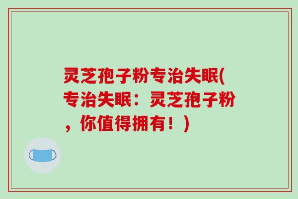 灵芝孢子粉专治失眠(专治失眠:灵芝孢子粉,你值得拥有!)