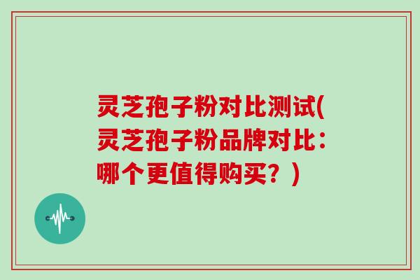 灵芝孢子粉对比测试(灵芝孢子粉品牌对比：哪个更值得购买？)