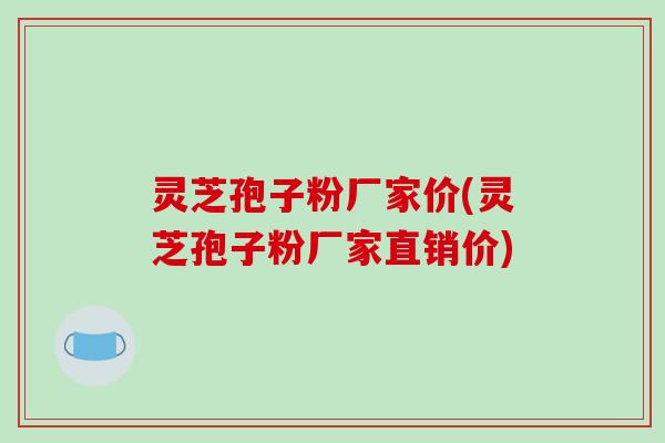 灵芝孢子粉厂家价(灵芝孢子粉厂家直销价)