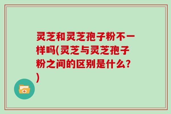 灵芝和灵芝孢子粉不一样吗(灵芝与灵芝孢子粉之间的区别是什么?)