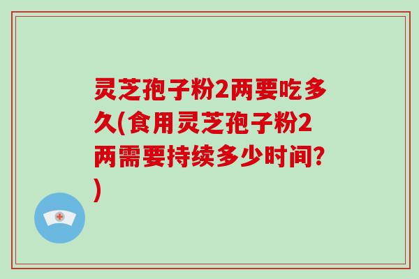 灵芝孢子粉2两要吃多久(食用灵芝孢子粉2两需要持续多少时间?)