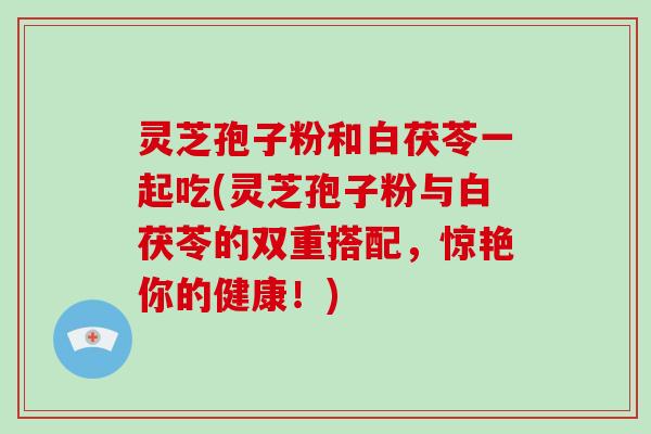 灵芝孢子粉和白茯苓一起吃(灵芝孢子粉与白茯苓的双重搭配，惊艳你的健康！)