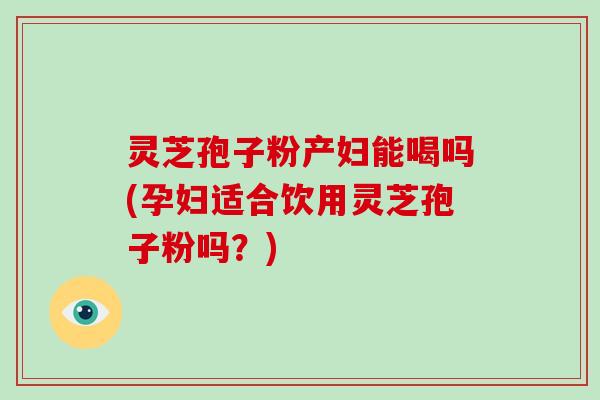 灵芝孢子粉产妇能喝吗(孕妇适合饮用灵芝孢子粉吗?)