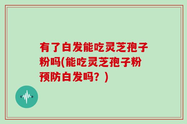 有了白发能吃灵芝孢子粉吗(能吃灵芝孢子粉预防白发吗?)