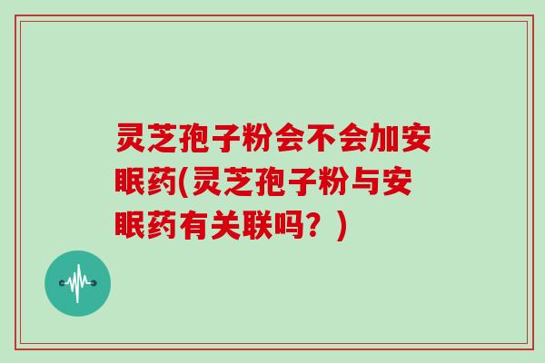 灵芝孢子粉会不会加安眠药(灵芝孢子粉与安眠药有关联吗?)