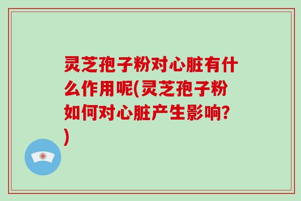 灵芝孢子粉对心脏有什么作用呢(灵芝孢子粉如何对心脏产生影响？)