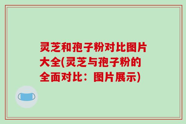 灵芝和孢子粉对比图片大全(灵芝与孢子粉的全面对比:图片展示)