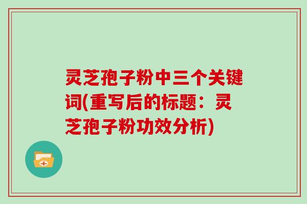 灵芝孢子粉中三个关键词(重写后的标题:灵芝孢子粉功效分析)