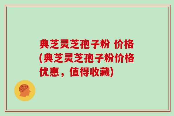 典芝灵芝孢子粉 价格(典芝灵芝孢子粉价格优惠,值得收藏)