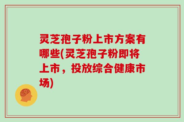 灵芝孢子粉上市方案有哪些(灵芝孢子粉即将上市，投放综合健康市场)