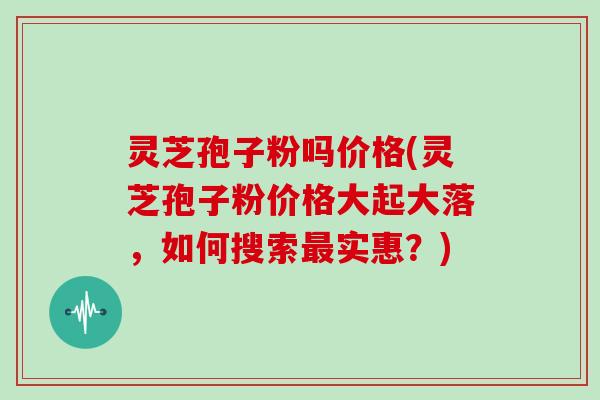 灵芝孢子粉吗价格(灵芝孢子粉价格大起大落,如何搜索最实惠?)