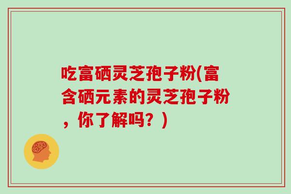 吃富硒灵芝孢子粉(富含硒元素的灵芝孢子粉，你了解吗？)