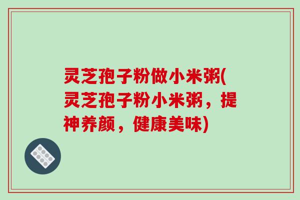 灵芝孢子粉做小米粥(灵芝孢子粉小米粥,提神养颜,健康美味)