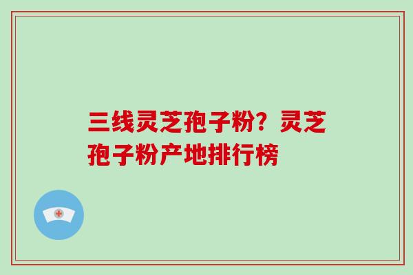 三线灵芝孢子粉?灵芝孢子粉产地排行榜
