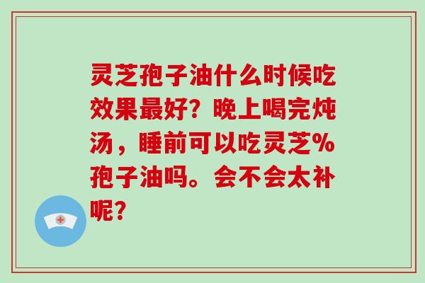 灵芝孢子油什么时候吃效果最好？晚上喝完炖汤，睡前可以吃灵芝%孢子油吗。会不会太补呢？