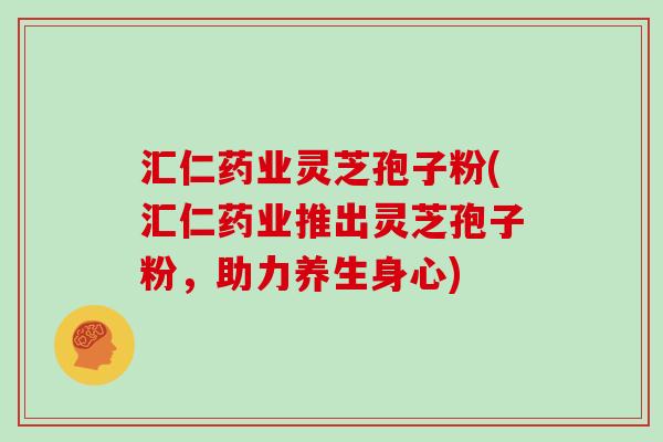 汇仁药业灵芝孢子粉(汇仁药业推出灵芝孢子粉，助力养生身心)