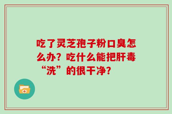 吃了灵芝孢子粉口臭怎么办?吃什么能把肝毒“洗”的很干净?