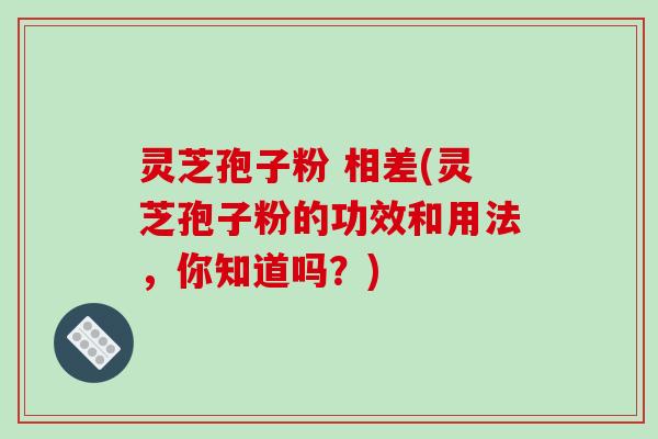 灵芝孢子粉 相差(灵芝孢子粉的功效和用法，你知道吗？)