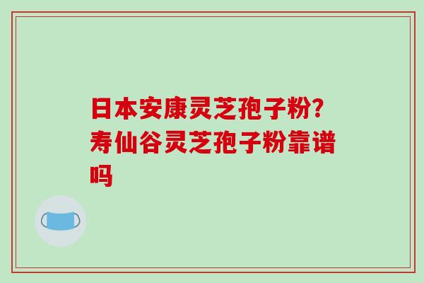 日本安康灵芝孢子粉？寿仙谷灵芝孢子粉靠谱吗