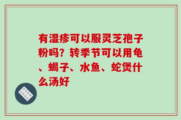 有湿疹可以服灵芝孢子粉吗?转季节可以用龟、蝎子、水鱼、蛇煲什么汤好