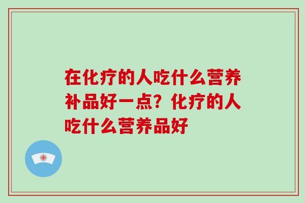 在化疗的人吃什么营养补品好一点?化疗的人吃什么营养品好