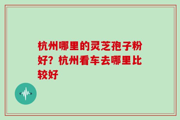 杭州哪里的灵芝孢子粉好?杭州看车去哪里比较好