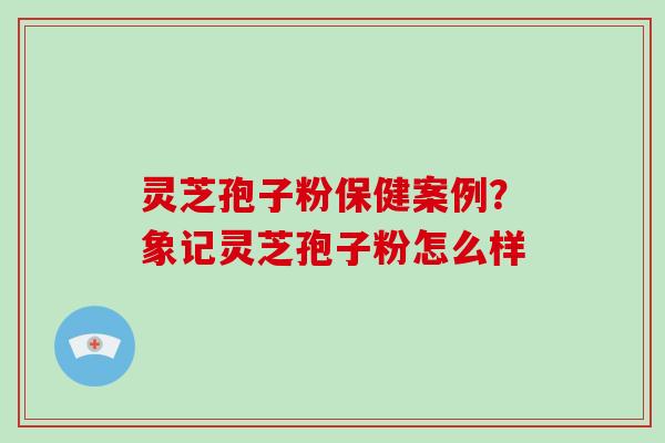 灵芝孢子粉保健案例?象记灵芝孢子粉怎么样