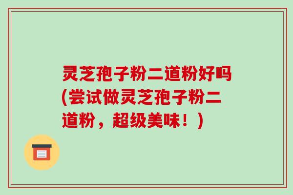 灵芝孢子粉二道粉好吗(尝试做灵芝孢子粉二道粉，超级美味！)