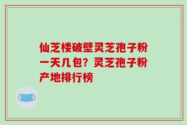 仙芝楼破壁灵芝孢子粉一天几包?灵芝孢子粉产地排行榜