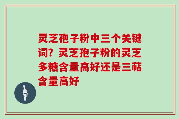 灵芝孢子粉中三个关键词？灵芝孢子粉的灵芝多糖含量高好还是三萜含量高好