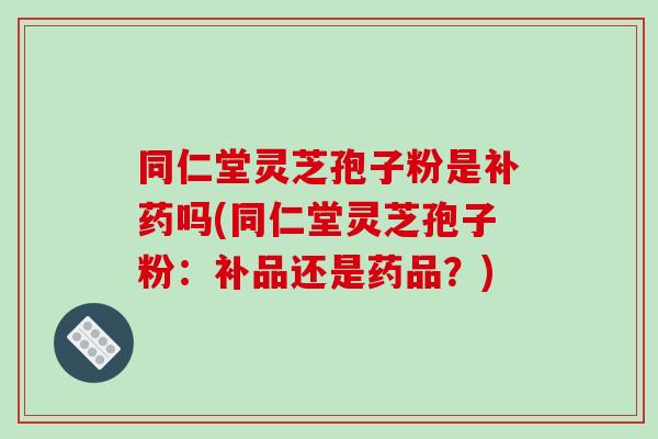 同仁堂灵芝孢子粉是补药吗(同仁堂灵芝孢子粉:补品还是药品?)