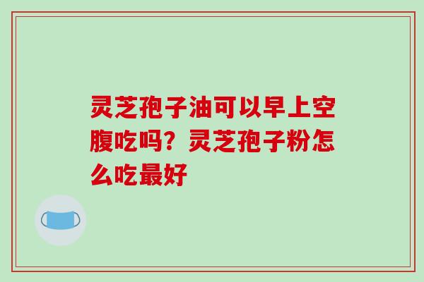 灵芝孢子油可以早上空腹吃吗？灵芝孢子粉怎么吃最好