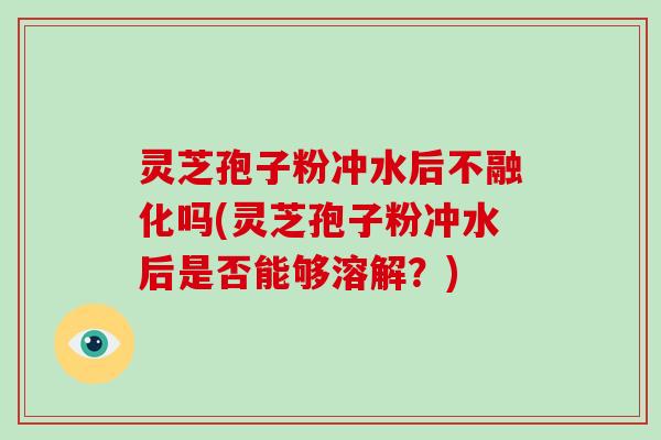 灵芝孢子粉冲水后不融化吗(灵芝孢子粉冲水后是否能够溶解?)